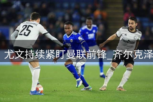 尤文持续紧盯曼联前锋 齐尔克泽心系红魔证明机会